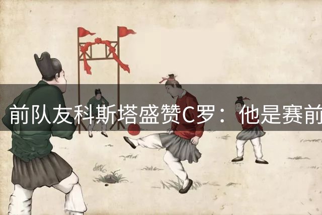 前队友科斯塔盛赞C罗：他是赛前制胜法宝