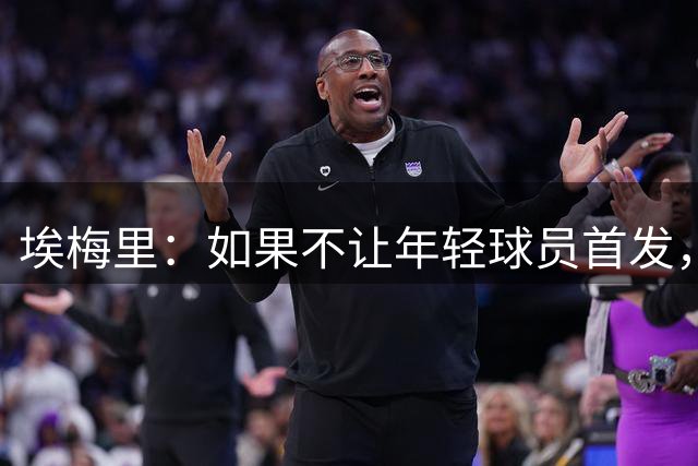 埃梅里：如果不让年轻球员首发，就永远看不到他们的真实能力