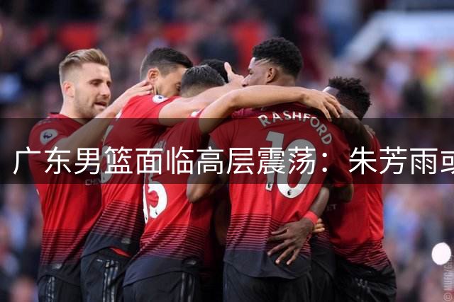 广东男篮面临高层震荡：朱芳雨或告别总经理职位