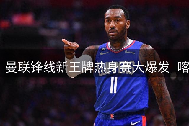 曼联锋线新王牌热身赛大爆发 喀麦隆猛将3球宣示主力野心