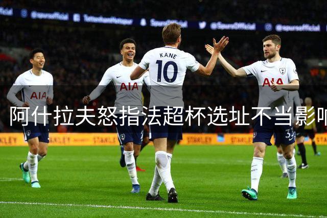 阿什拉夫怒指法超杯选址不当影响公平