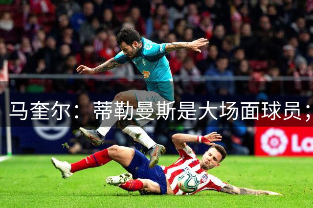 马奎尔：蒂勒曼斯是大场面球员；新赛季我们必须竞争重要奖杯