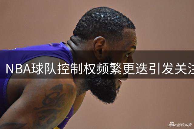 NBA球队控制权频繁更迭引发关注